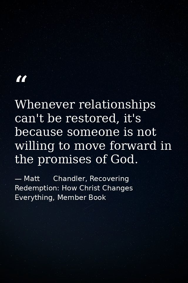 Whenever relationships can't be restored, it's because someone is not willing to move forward in the promises of God. — Matt      Chandler, Recovering Redemption: How Christ Changes Everything, Member Book