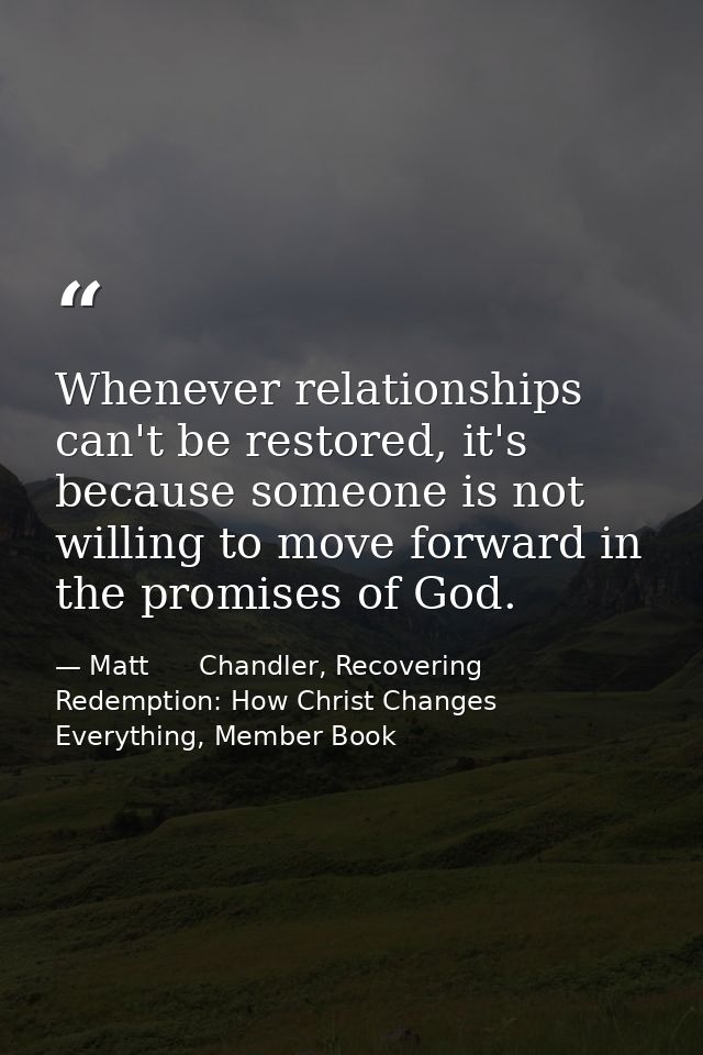 Whenever relationships can't be restored, it's because someone is not willing to move forward in the promises of God. — Matt      Chandler, Recovering Redemption: How Christ Changes Everything, Member Book