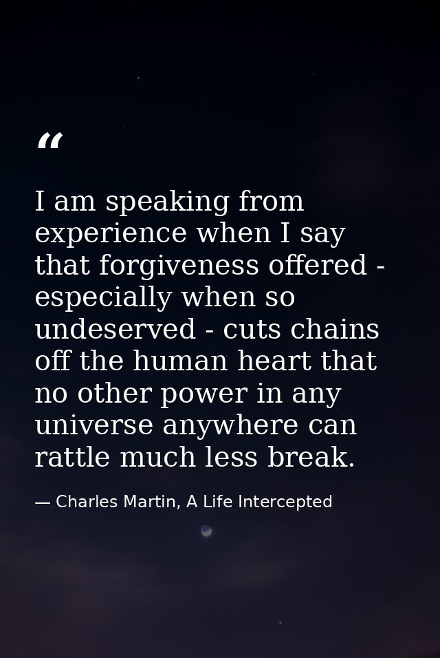 I am speaking from experience when I say that forgiveness offered - especially when so undeserved - cuts chains off the  — Charles Martin, A Life Intercepted