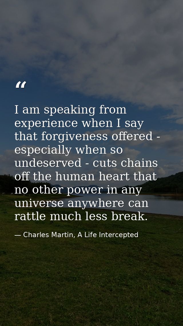 I am speaking from experience when I say that forgiveness offered - especially when so undeserved - cuts chains off the  — Charles Martin, A Life Intercepted