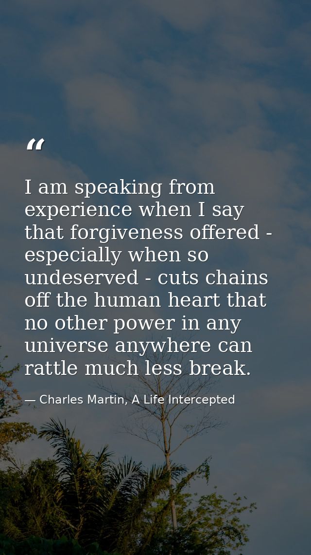 I am speaking from experience when I say that forgiveness offered - especially when so undeserved - cuts chains off the  — Charles Martin, A Life Intercepted