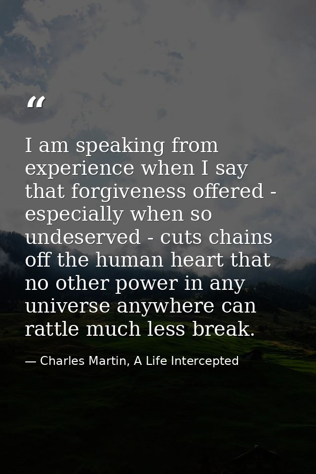 I am speaking from experience when I say that forgiveness offered - especially when so undeserved - cuts chains off the  — Charles Martin, A Life Intercepted