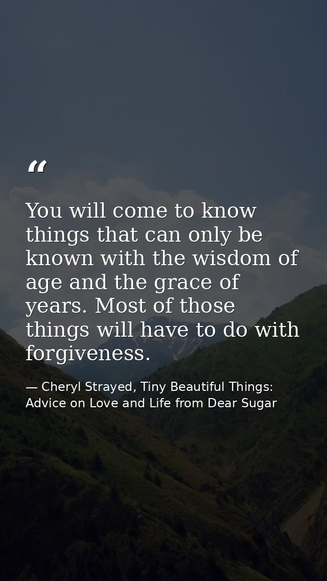 You will come to know things that can only be known with the wisdom of age and the grace of years. Most of those things  — Cheryl Strayed, Tiny Beautiful Things: Advice on Love and Life from Dear Sugar