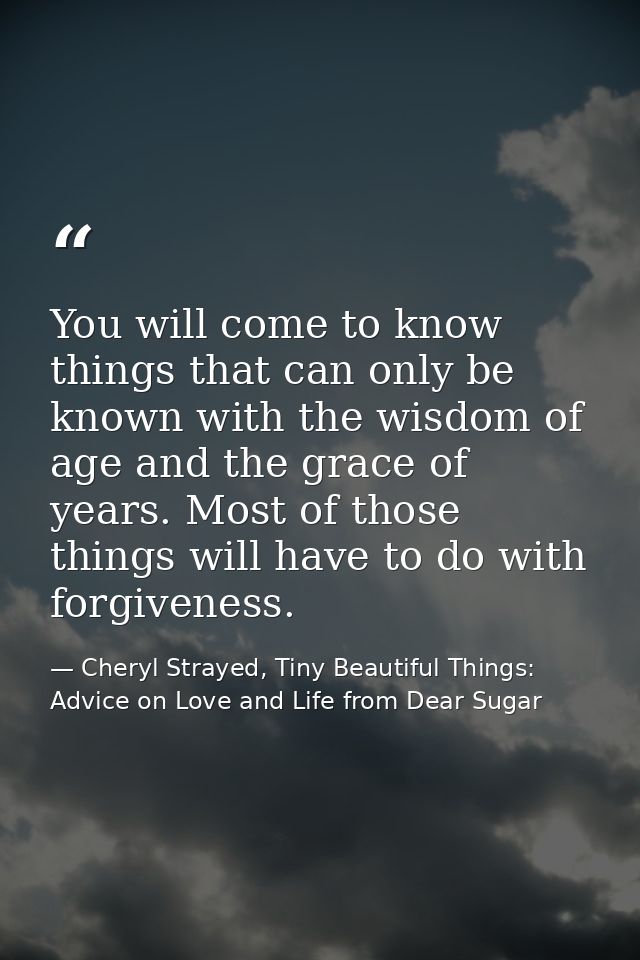 You will come to know things that can only be known with the wisdom of age and the grace of years. Most of those things  — Cheryl Strayed, Tiny Beautiful Things: Advice on Love and Life from Dear Sugar