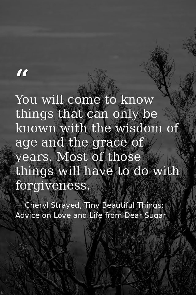 You will come to know things that can only be known with the wisdom of age and the grace of years. Most of those things  — Cheryl Strayed, Tiny Beautiful Things: Advice on Love and Life from Dear Sugar