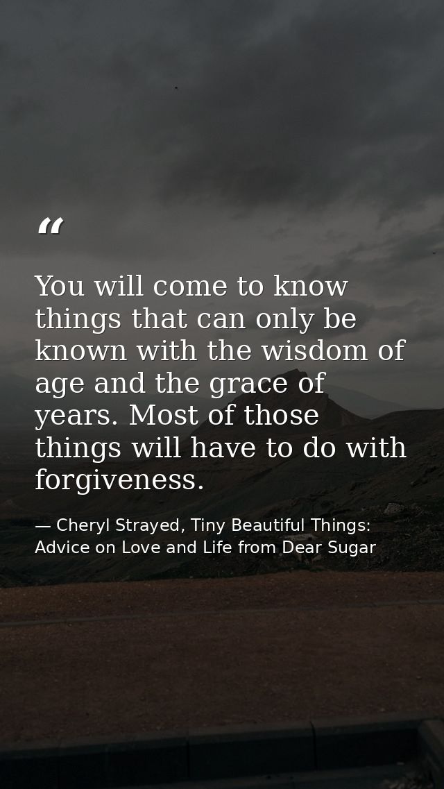 You will come to know things that can only be known with the wisdom of age and the grace of years. Most of those things  — Cheryl Strayed, Tiny Beautiful Things: Advice on Love and Life from Dear Sugar