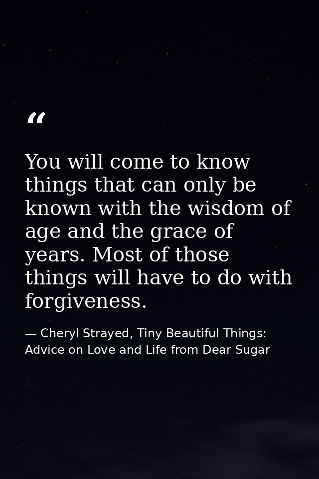You will come to know things that can only be known with the wisdom of age and the grace of years. Most of those things  — Cheryl Strayed, Tiny Beautiful Things: Advice on Love and Life from Dear Sugar