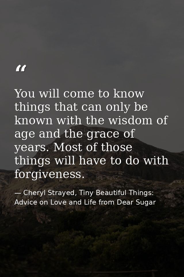You will come to know things that can only be known with the wisdom of age and the grace of years. Most of those things  — Cheryl Strayed, Tiny Beautiful Things: Advice on Love and Life from Dear Sugar