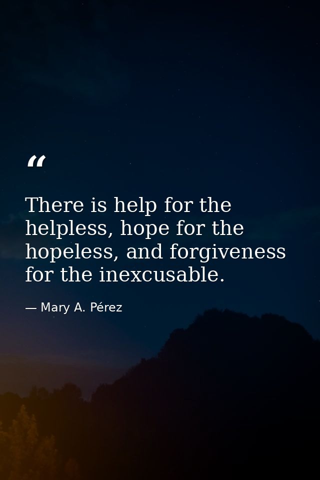 There is help for the helpless, hope for the hopeless, and forgiveness for the inexcusable. — Mary A. Pérez