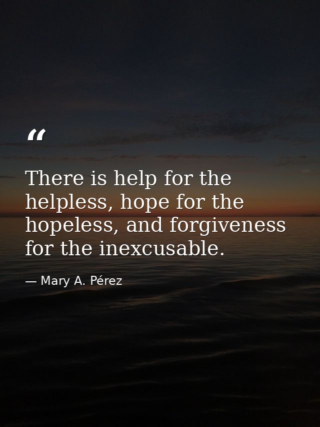 There is help for the helpless, hope for the hopeless, and forgiveness for the inexcusable. — Mary A. Pérez