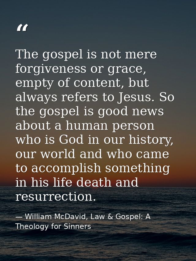 The gospel is not mere forgiveness or grace, empty of content, but always refers to Jesus. So the gospel is good news ab — William McDavid, Law & Gospel: A Theology for Sinners
