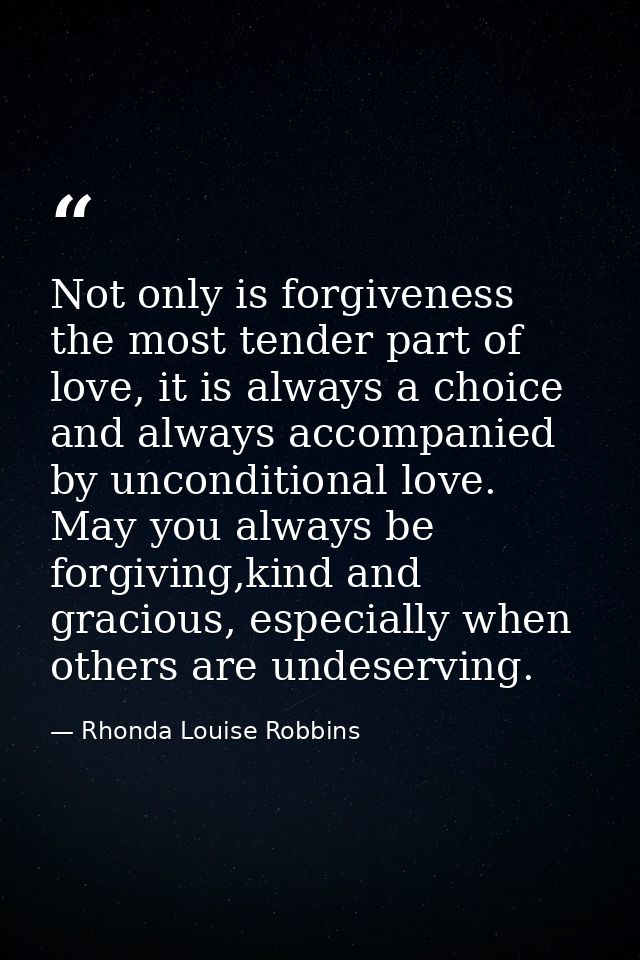 Not only is forgiveness the most tender part of love, it is always a choice and always accompanied by unconditional love — Rhonda Louise Robbins