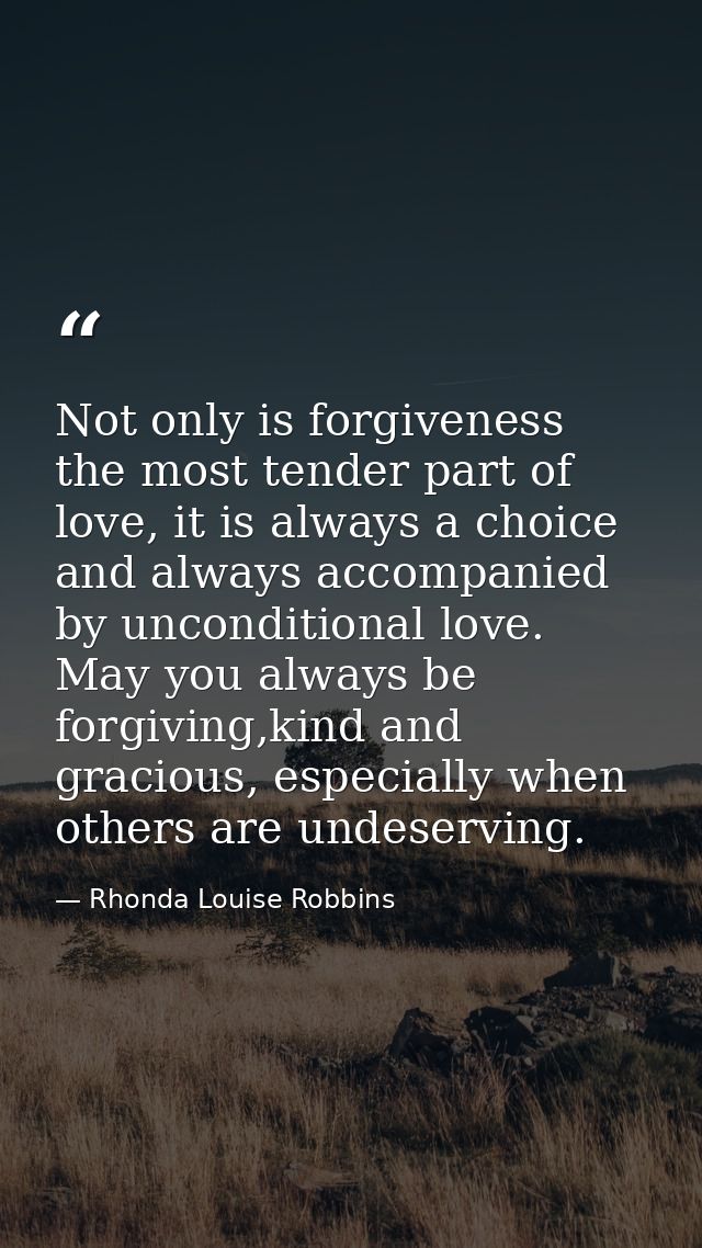 Not only is forgiveness the most tender part of love, it is always a choice and always accompanied by unconditional love — Rhonda Louise Robbins