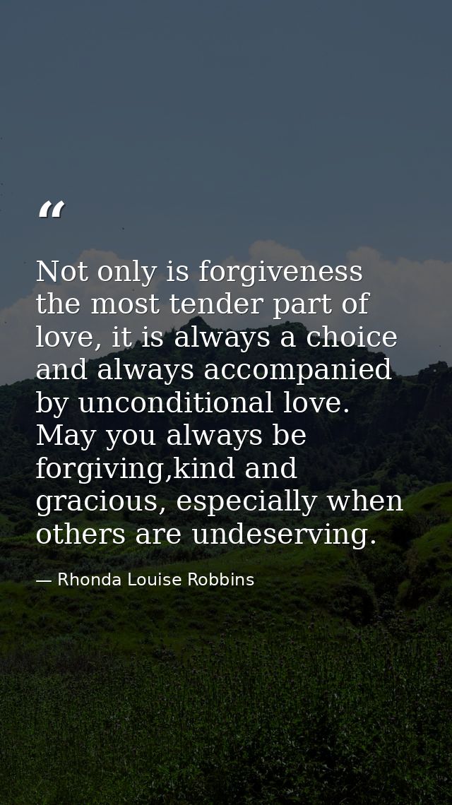 Not only is forgiveness the most tender part of love, it is always a choice and always accompanied by unconditional love — Rhonda Louise Robbins