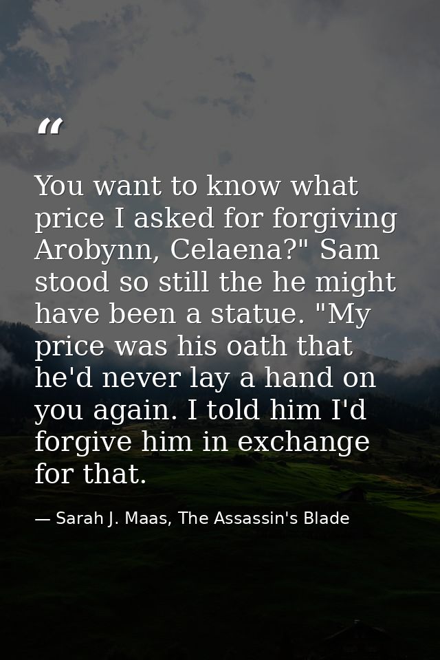 You want to know what price I asked for forgiving Arobynn, Celaena?" Sam stood so still the he might have been a statue. — Sarah J. Maas, The Assassin's Blade