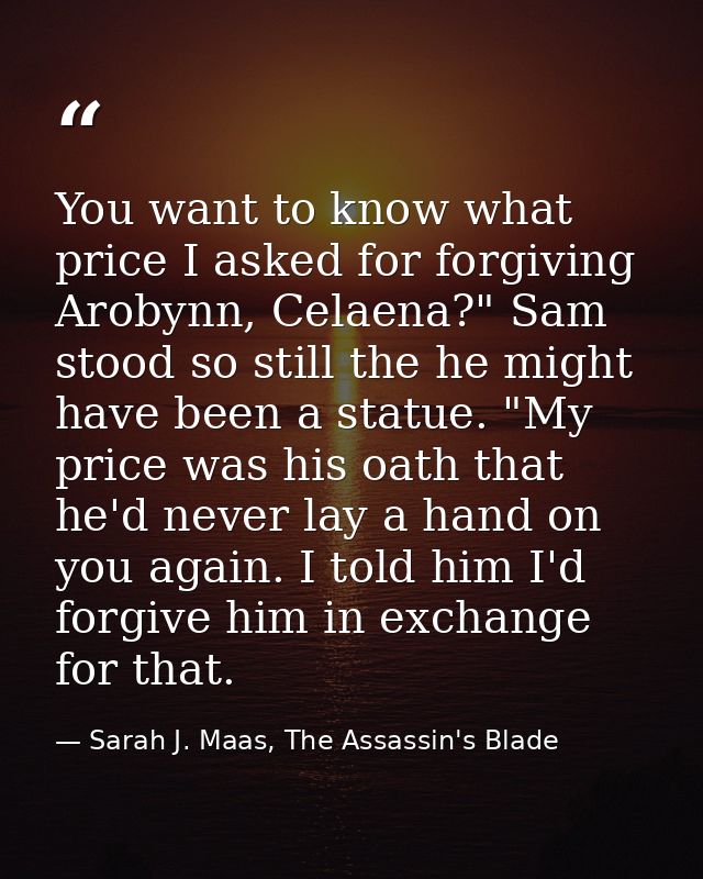 You want to know what price I asked for forgiving Arobynn, Celaena?" Sam stood so still the he might have been a statue. — Sarah J. Maas, The Assassin's Blade