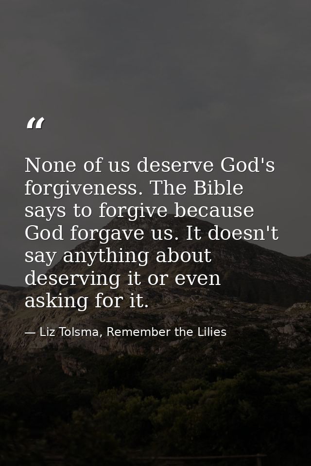 None of us deserve God's forgiveness. The Bible says to forgive because God forgave us. It doesn't say anything about de — Liz Tolsma, Remember the Lilies