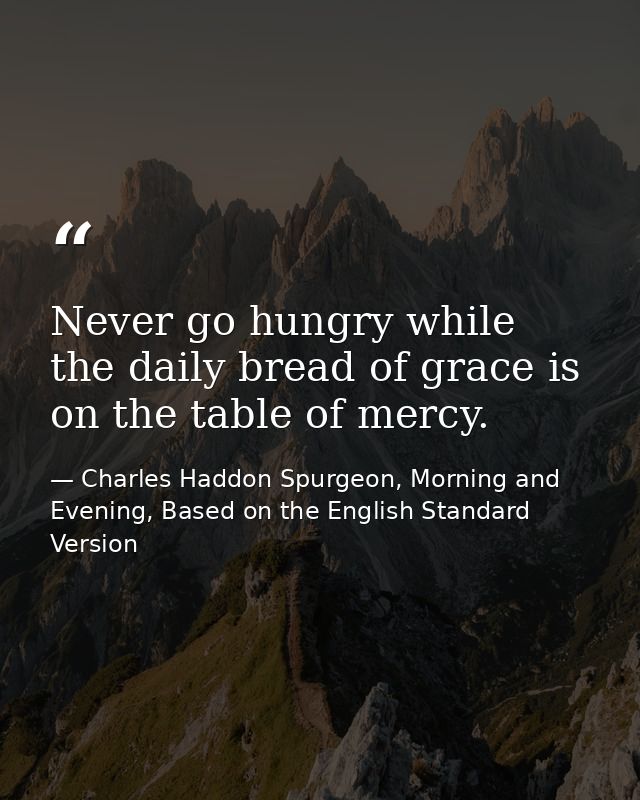 Never go hungry while the daily bread of grace is on the table of mercy. — Charles Haddon Spurgeon, Morning and Evening, Based on the English Standard Version