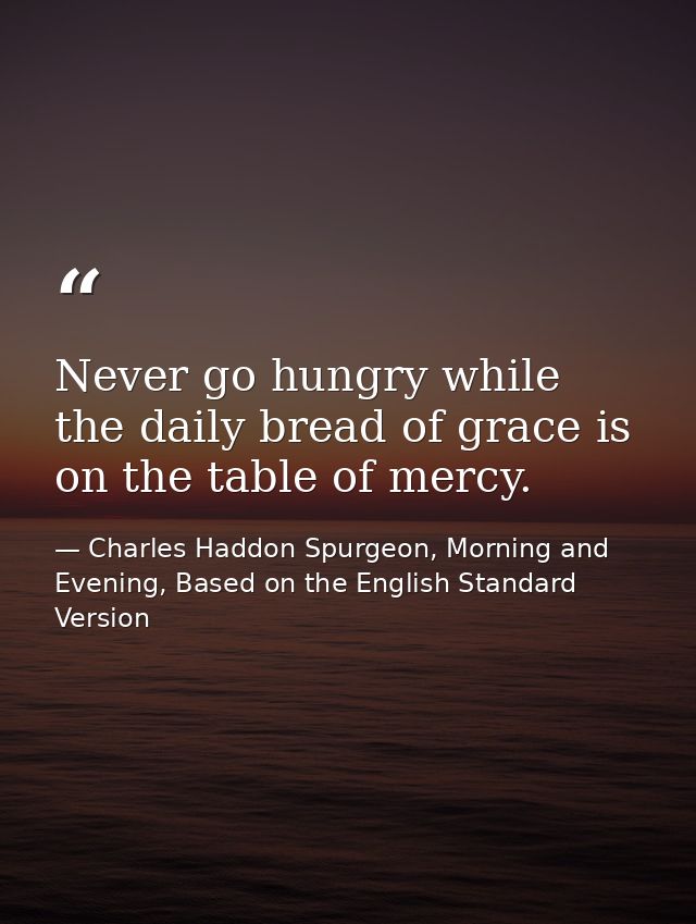 Never go hungry while the daily bread of grace is on the table of mercy. — Charles Haddon Spurgeon, Morning and Evening, Based on the English Standard Version
