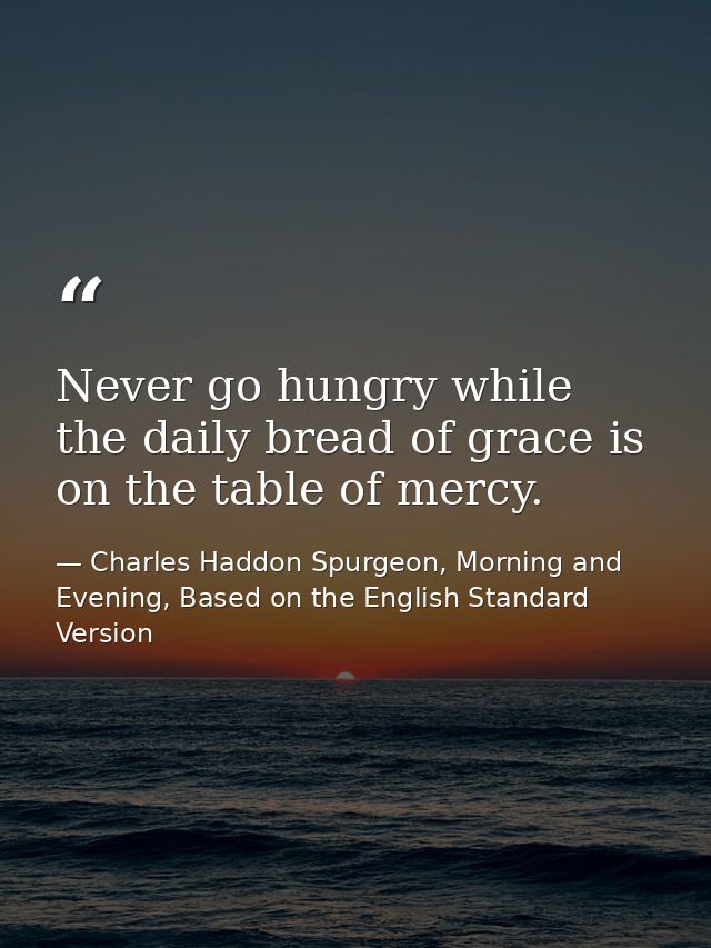 Never go hungry while the daily bread of grace is on the table of mercy. — Charles Haddon Spurgeon, Morning and Evening, Based on the English Standard Version