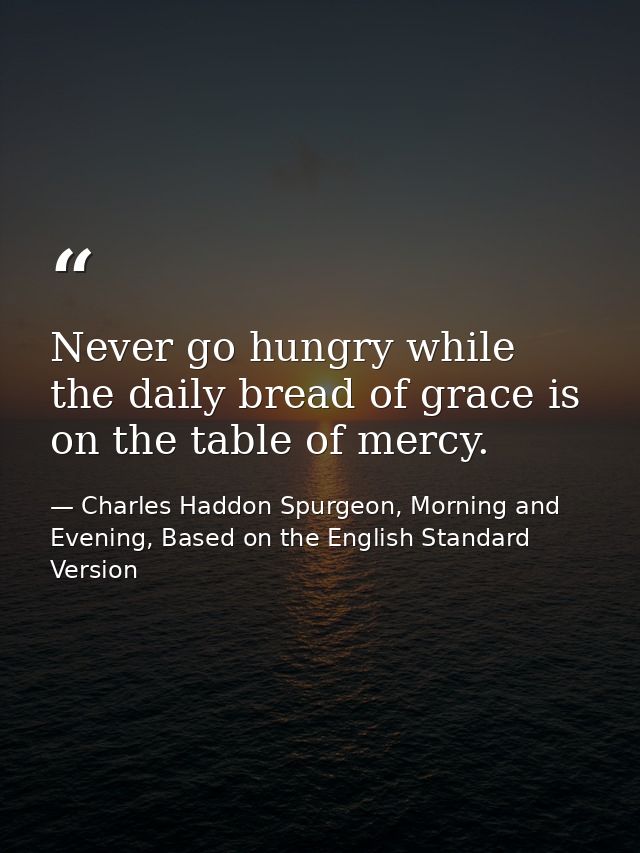 Never go hungry while the daily bread of grace is on the table of mercy. — Charles Haddon Spurgeon, Morning and Evening, Based on the English Standard Version
