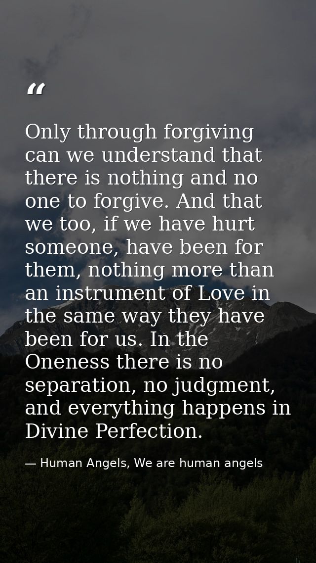 Only through forgiving can we understand that there is nothing and no one to forgive. And that we too, if we have hurt s — Human Angels, We are human angels