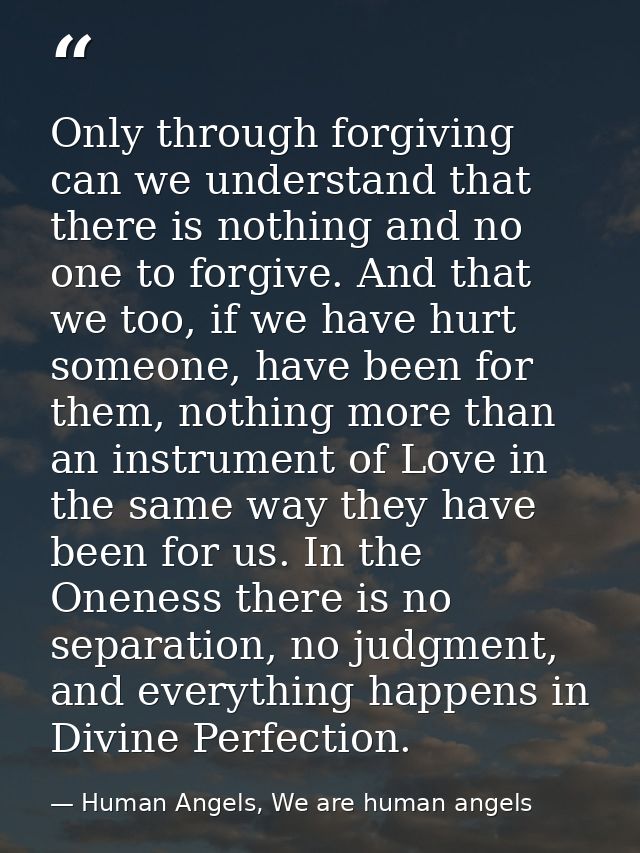 Only through forgiving can we understand that there is nothing and no one to forgive. And that we too, if we have hurt s — Human Angels, We are human angels