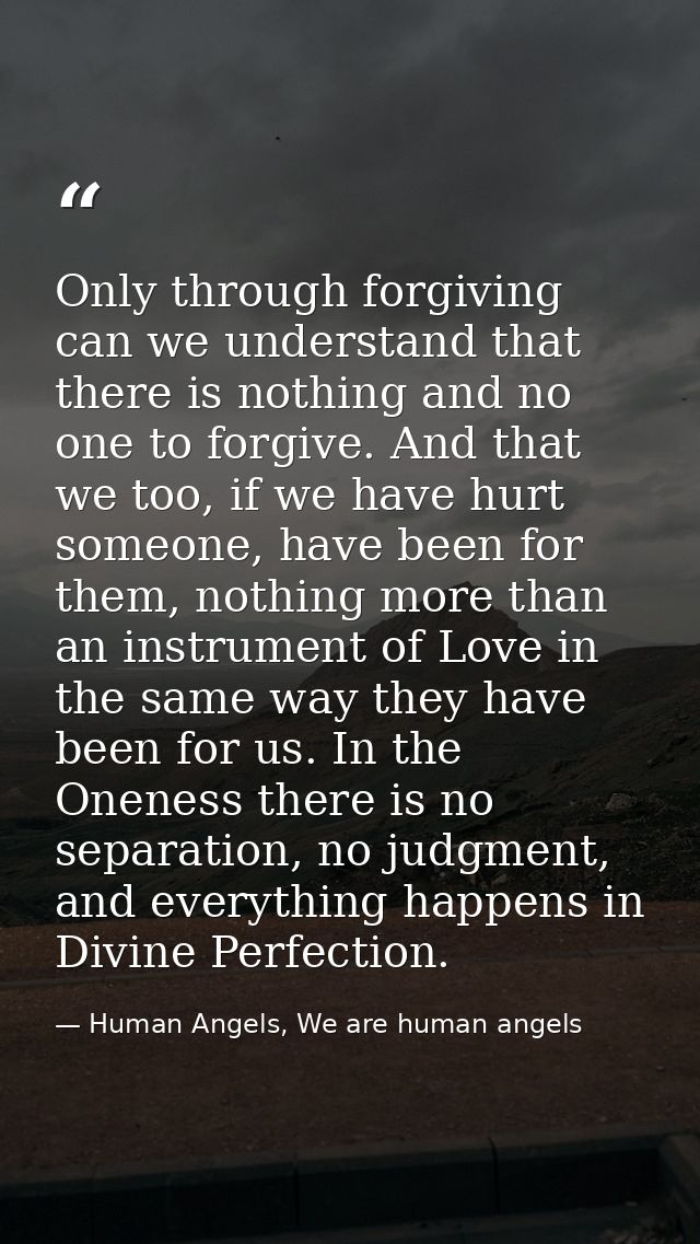 Only through forgiving can we understand that there is nothing and no one to forgive. And that we too, if we have hurt s — Human Angels, We are human angels