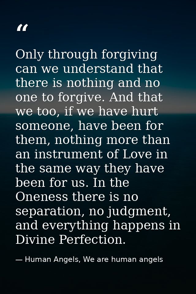 Only through forgiving can we understand that there is nothing and no one to forgive. And that we too, if we have hurt s — Human Angels, We are human angels