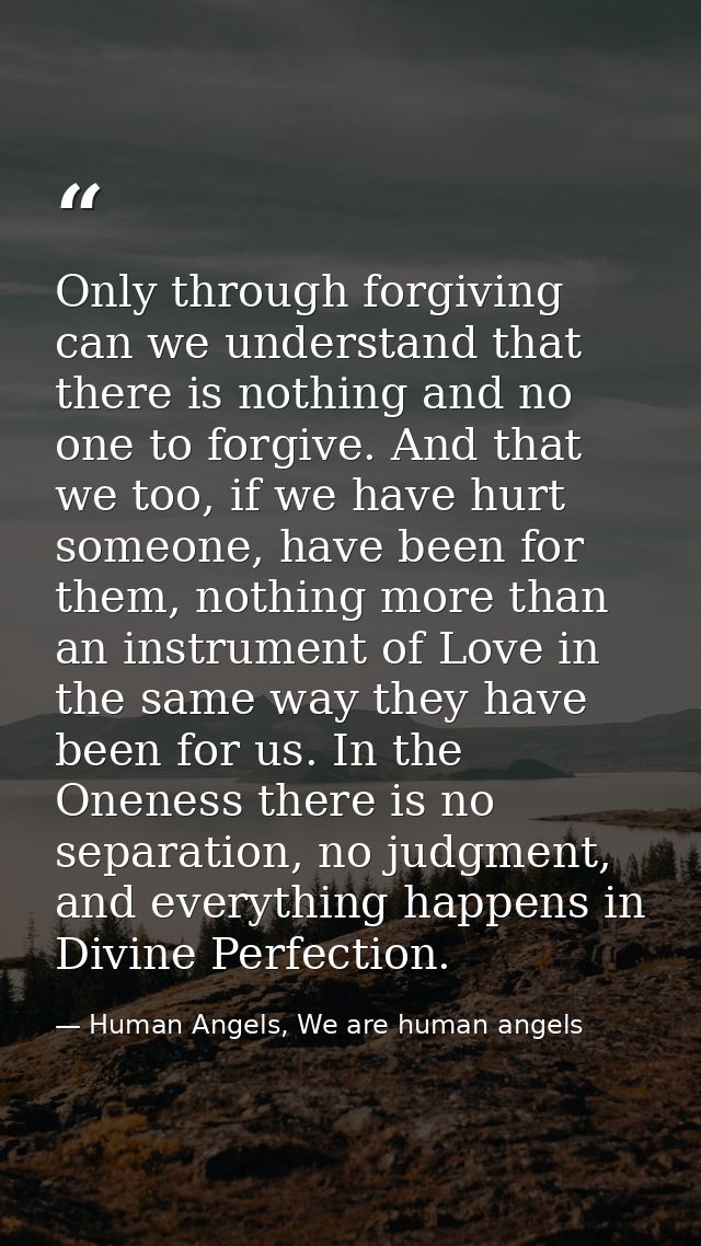 Only through forgiving can we understand that there is nothing and no one to forgive. And that we too, if we have hurt s — Human Angels, We are human angels