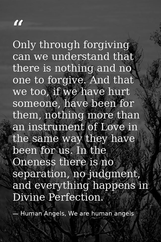 Only through forgiving can we understand that there is nothing and no one to forgive. And that we too, if we have hurt s — Human Angels, We are human angels