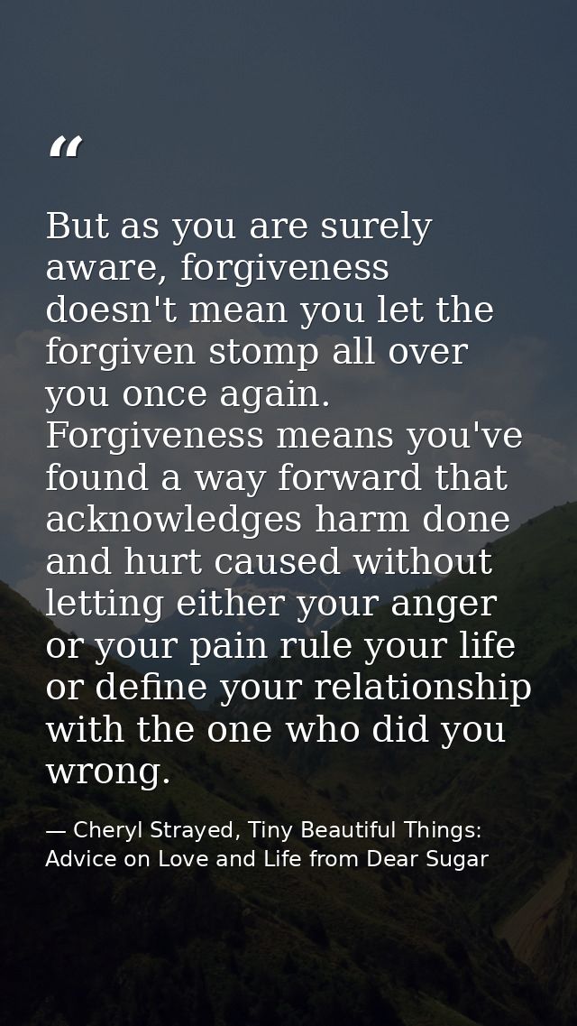 But as you are surely aware, forgiveness doesn't mean you let the forgiven stomp all over you once again. Forgiveness me — Cheryl Strayed, Tiny Beautiful Things: Advice on Love and Life from Dear Sugar