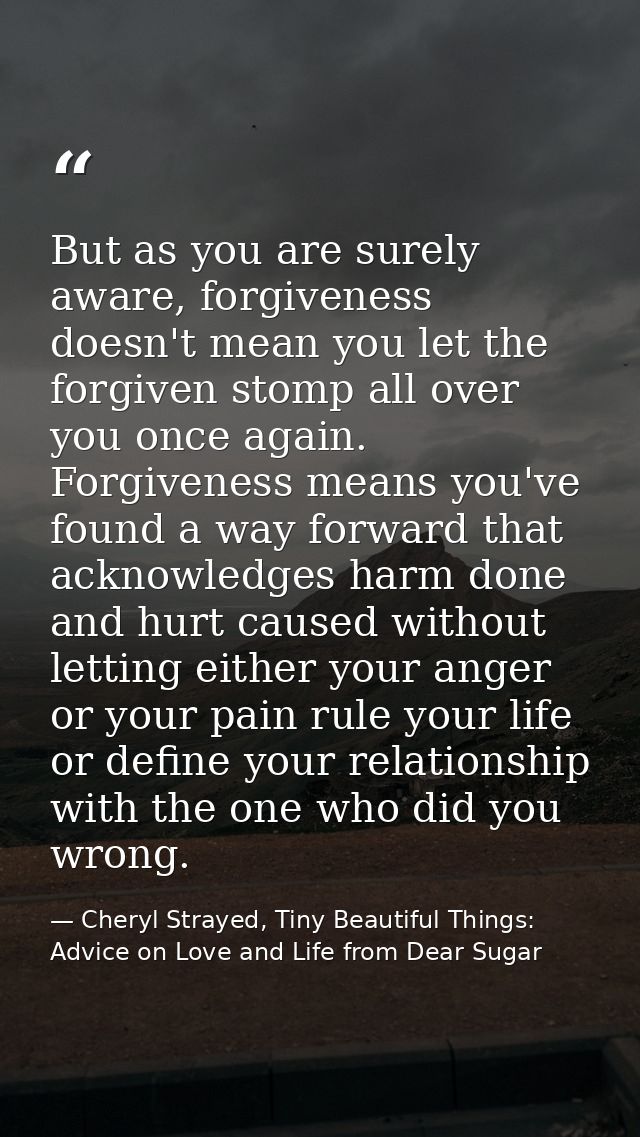 But as you are surely aware, forgiveness doesn't mean you let the forgiven stomp all over you once again. Forgiveness me — Cheryl Strayed, Tiny Beautiful Things: Advice on Love and Life from Dear Sugar