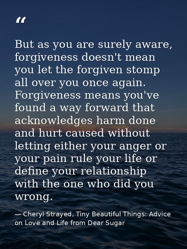 But as you are surely aware, forgiveness doesn't mean you let the forgiven stomp all over you once again. Forgiveness me — Cheryl Strayed, Tiny Beautiful Things: Advice on Love and Life from Dear Sugar