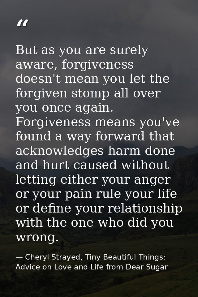 But as you are surely aware, forgiveness doesn't mean you let the forgiven stomp all over you once again. Forgiveness me — Cheryl Strayed, Tiny Beautiful Things: Advice on Love and Life from Dear Sugar