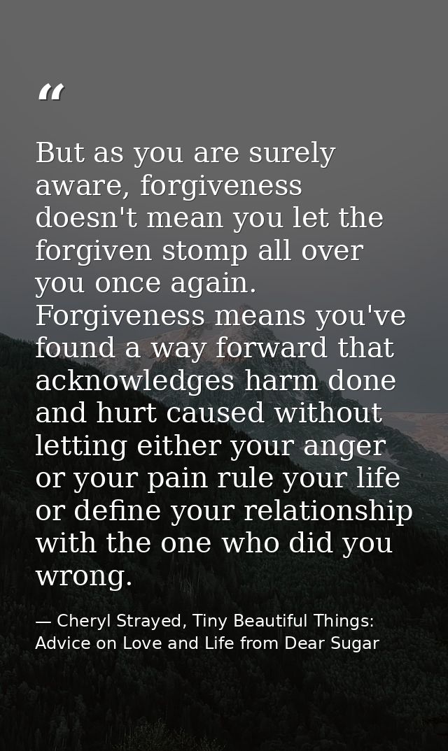 But as you are surely aware, forgiveness doesn't mean you let the forgiven stomp all over you once again. Forgiveness me — Cheryl Strayed, Tiny Beautiful Things: Advice on Love and Life from Dear Sugar