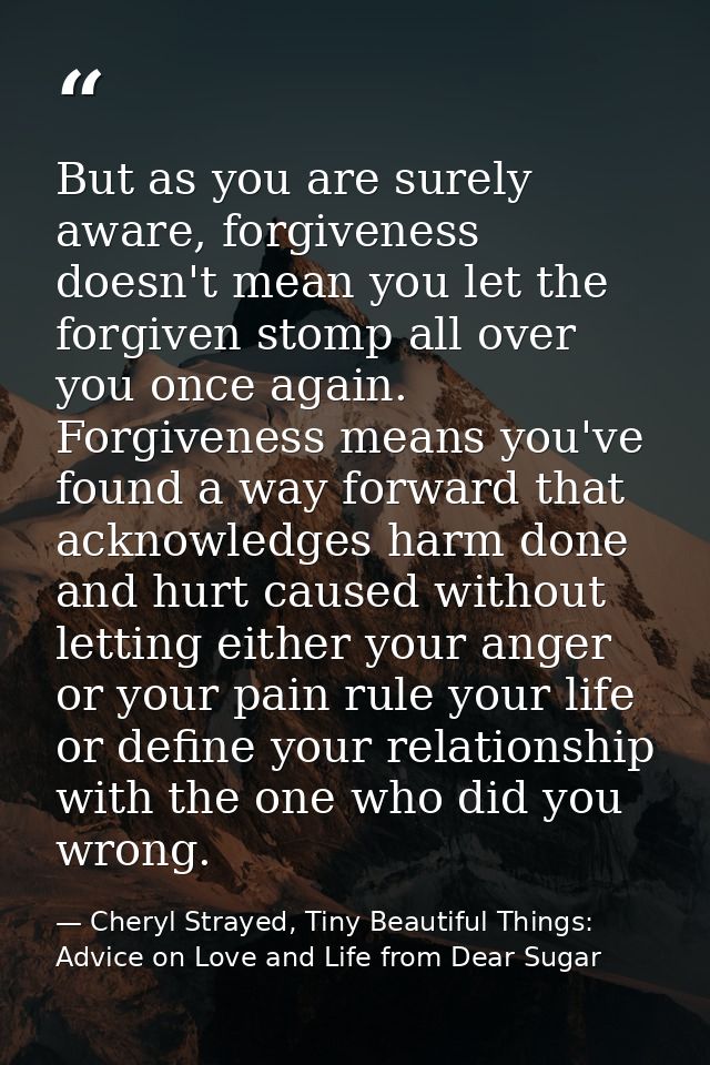 But as you are surely aware, forgiveness doesn't mean you let the forgiven stomp all over you once again. Forgiveness me — Cheryl Strayed, Tiny Beautiful Things: Advice on Love and Life from Dear Sugar