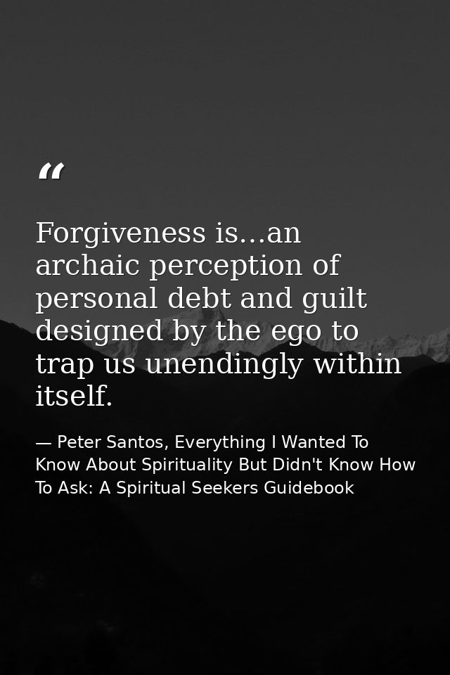 Forgiveness is…an archaic perception of personal debt and guilt designed by the ego to trap us unendingly within itself. — Peter Santos, Everything I Wanted To Know About Spirituality But Didn't Know How To Ask: A Spiritual Seekers Guidebook