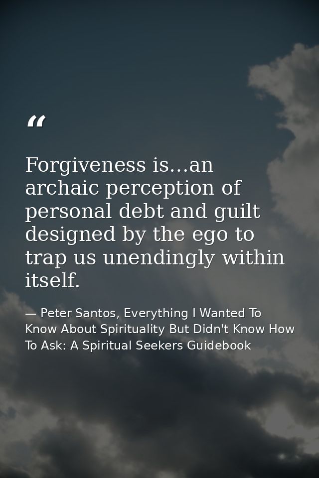 Forgiveness is…an archaic perception of personal debt and guilt designed by the ego to trap us unendingly within itself. — Peter Santos, Everything I Wanted To Know About Spirituality But Didn't Know How To Ask: A Spiritual Seekers Guidebook