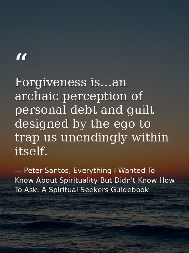 Forgiveness is…an archaic perception of personal debt and guilt designed by the ego to trap us unendingly within itself. — Peter Santos, Everything I Wanted To Know About Spirituality But Didn't Know How To Ask: A Spiritual Seekers Guidebook