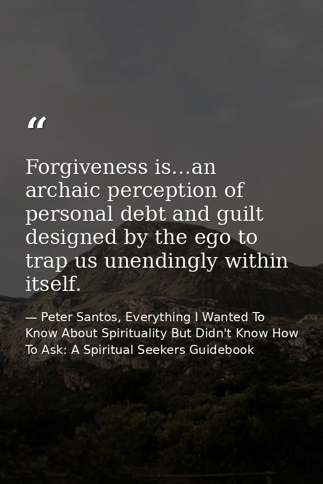 Forgiveness is…an archaic perception of personal debt and guilt designed by the ego to trap us unendingly within itself. — Peter Santos, Everything I Wanted To Know About Spirituality But Didn't Know How To Ask: A Spiritual Seekers Guidebook