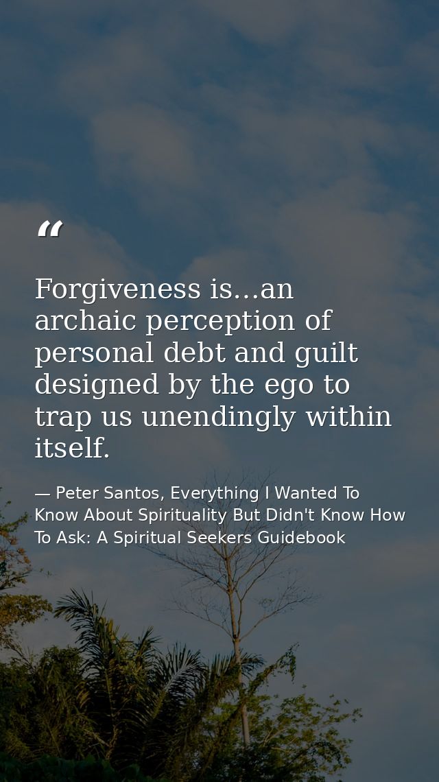 Forgiveness is…an archaic perception of personal debt and guilt designed by the ego to trap us unendingly within itself. — Peter Santos, Everything I Wanted To Know About Spirituality But Didn't Know How To Ask: A Spiritual Seekers Guidebook