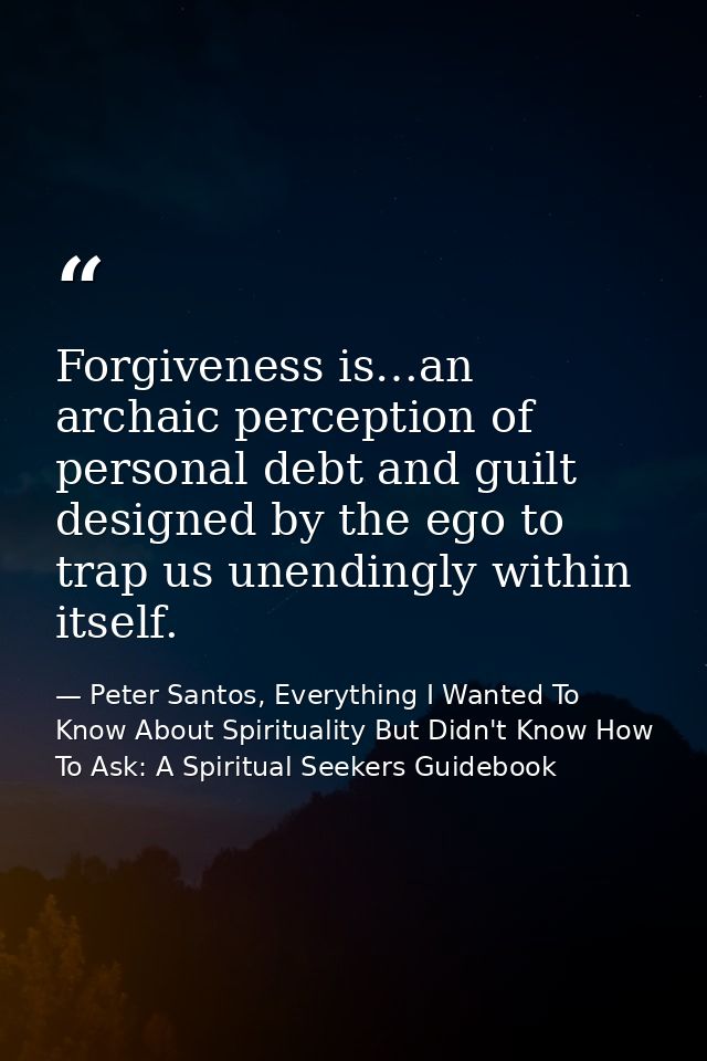 Forgiveness is…an archaic perception of personal debt and guilt designed by the ego to trap us unendingly within itself. — Peter Santos, Everything I Wanted To Know About Spirituality But Didn't Know How To Ask: A Spiritual Seekers Guidebook