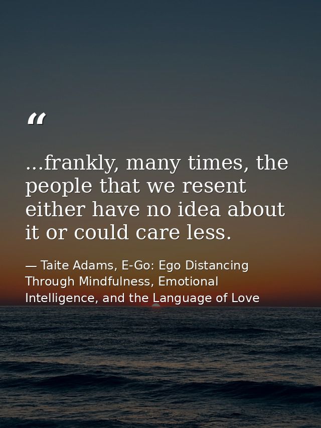 ...frankly, many times, the people that we resent either have no idea about it or could care less. — Taite Adams, E-Go: Ego Distancing Through Mindfulness, Emotional Intelligence, and the Language of Love