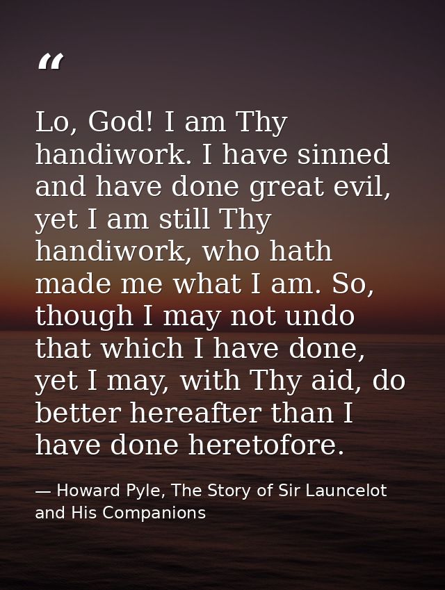 Lo, God! I am Thy handiwork. I have sinned and have done great evil, yet I am still Thy handiwork, who hath made me what — Howard Pyle, The Story of Sir Launcelot and His Companions