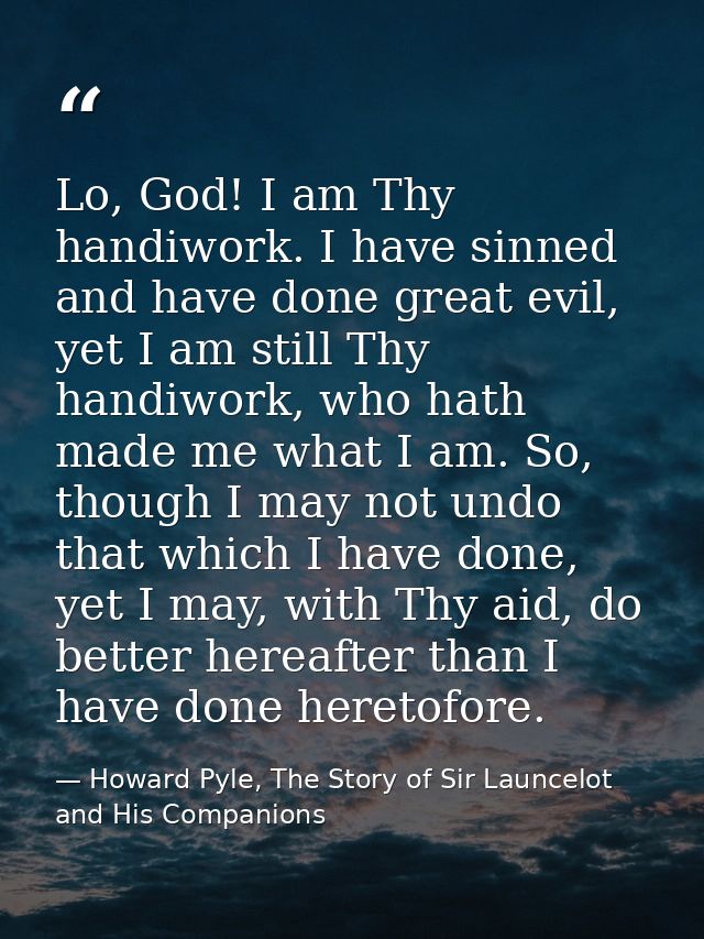 Lo, God! I am Thy handiwork. I have sinned and have done great evil, yet I am still Thy handiwork, who hath made me what — Howard Pyle, The Story of Sir Launcelot and His Companions