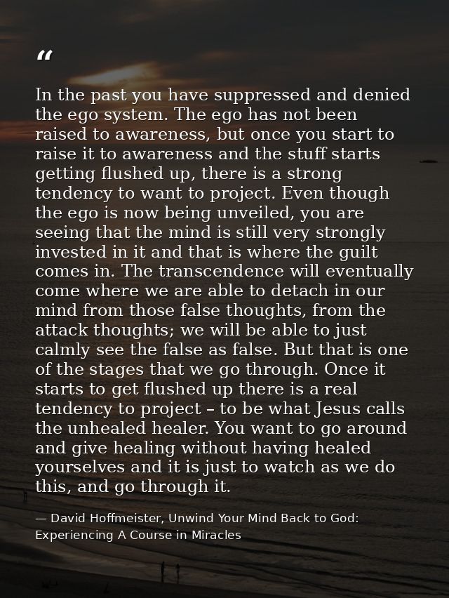 In the past you have suppressed and denied the ego system. The ego has not been raised to awareness, but once you start  — David Hoffmeister, Unwind Your Mind Back to God:  Experiencing A Course in Miracles