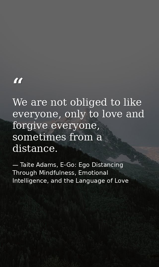 We are not obliged to like everyone, only to love and forgive everyone, sometimes from a distance. — Taite Adams, E-Go: Ego Distancing Through Mindfulness, Emotional Intelligence, and the Language of Love