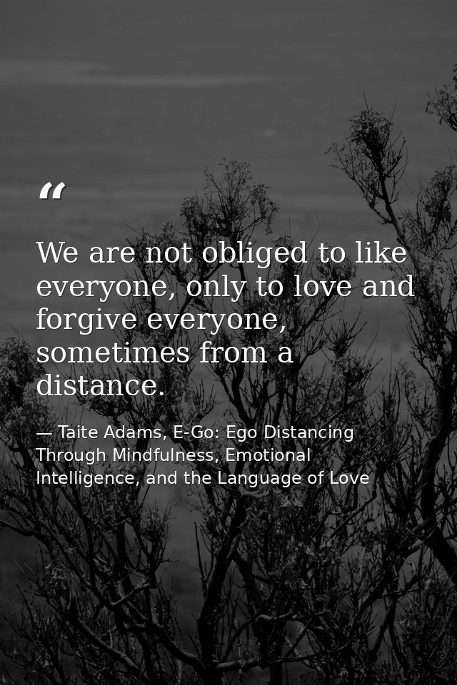 We are not obliged to like everyone, only to love and forgive everyone, sometimes from a distance. — Taite Adams, E-Go: Ego Distancing Through Mindfulness, Emotional Intelligence, and the Language of Love