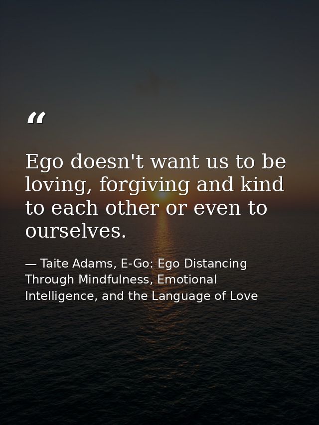 Ego doesn't want us to be loving, forgiving and kind to each other or even to ourselves. — Taite Adams, E-Go: Ego Distancing Through Mindfulness, Emotional Intelligence, and the Language of Love